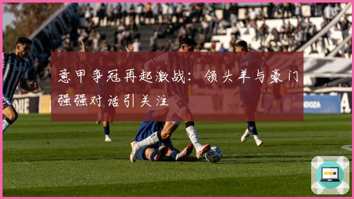 意甲争冠再起激战：领头羊与豪门强强对话引关注