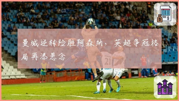 曼城逆转险胜阿森纳，英超争冠格局再添悬念