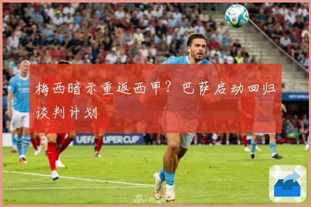 梅西暗示重返西甲?巴萨启动回归谈判计划