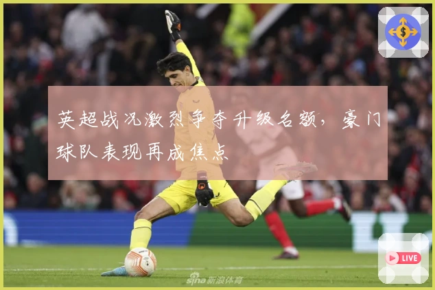 英超战况激烈争夺升级名额，豪门球队表现再成焦点