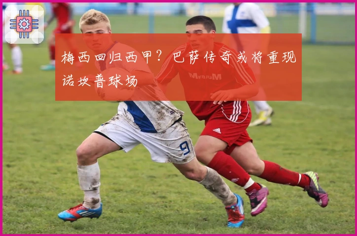 梅西回归西甲？巴萨传奇或将重现诺坎普球场