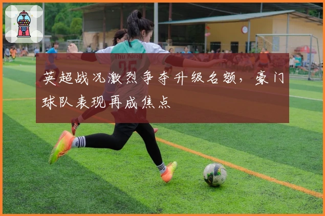 英超战况激烈争夺升级名额，豪门球队表现再成焦点