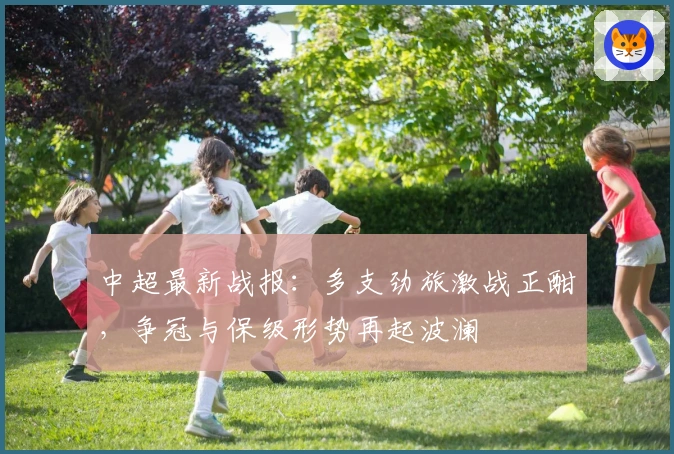 中超最新战报：多支劲旅激战正酣，争冠与保级形势再起波澜