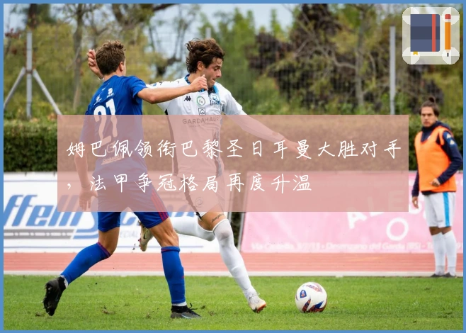 姆巴佩领衔巴黎圣日耳曼大胜对手，法甲争冠格局再度升温