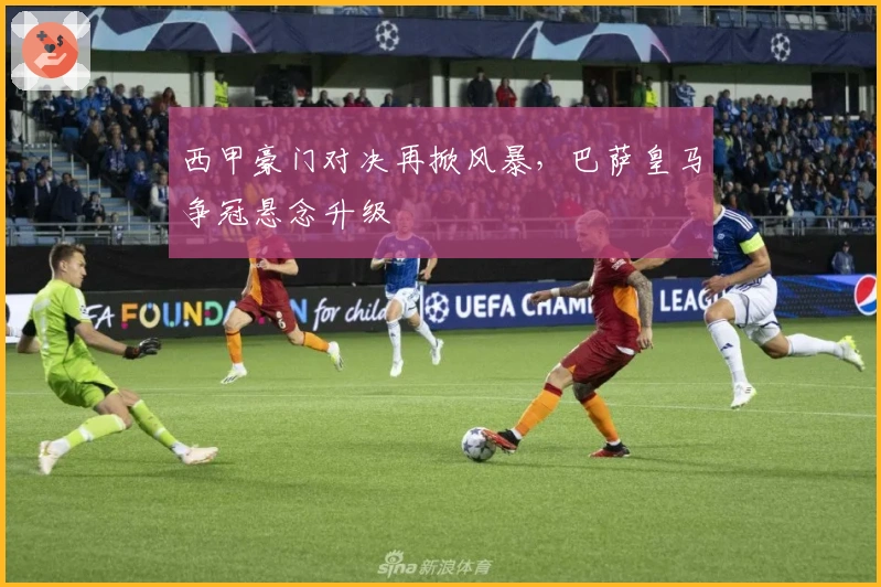 西甲豪门对决再掀风暴,巴萨皇马争冠悬念升级