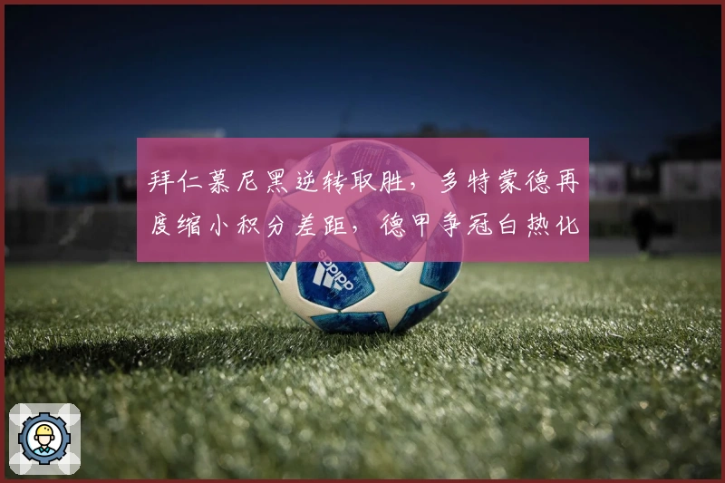 拜仁慕尼黑逆转取胜，多特蒙德再度缩小积分差距，德甲争冠白热化