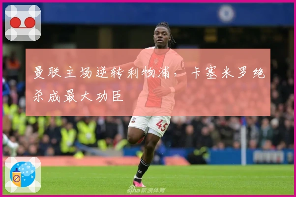 曼联主场逆转利物浦，卡塞米罗绝杀成最大功臣