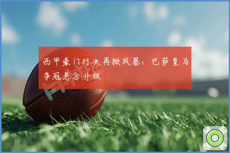 西甲豪门对决再掀风暴，巴萨皇马争冠悬念升级